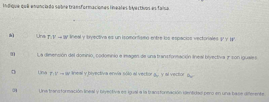 Indique qué enunciado sobre transformaciones lineales biyectivos es falsa.
A) Una T:Vto W lineal y biyectiva es un isomorfismo entre los espacios vectoriales γγ ¡
B) La dimensión del dominio, codominio e imagen de una transformación lineal biyectiva 7 son iguales.
Una T:Vto IV lineal y biyectiva envía sólo al vector O_V y al vector O_w
D Una transformación lineal y blyectiva es igual a la transformación identidad pero en una base diferente