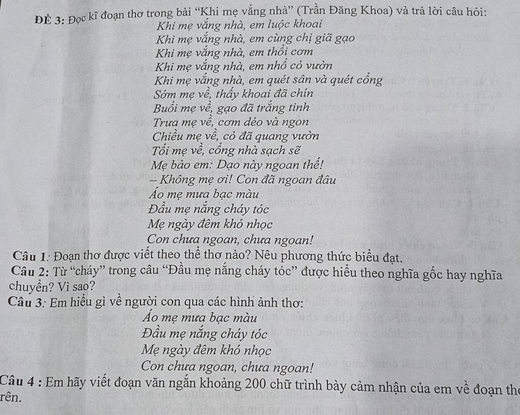 ĐÊ 3: Đọc kĩ đoạn thơ trong bài “Khi mẹ vắng nhà” (Trần Đăng Khoa) và trả lời câu hỏi: 
Khi mẹ vắng nhà, em luộc khoai 
Khi mẹ vắng nhà, em cùng chị giã gạo 
Khi mẹ vắng nhà, em thổi cơm 
Khi mẹ vắng nhà, em nhổ cỏ vườn 
Khi mẹ vắng nhà, em quét sân và quét cổng 
Sớm mẹ về, thấy khoai đã chín 
Buổi mẹ về, gạo đã trắng tinh 
Trưa mẹ về, cơm dẻo và ngon 
Chiều mẹ về, cỏ đã quang vườn 
Tối mẹ về, cổng nhà sạch sẽ 
Mẹ bảo em: Dạo này ngoan thế! 
- Không mẹ ơi! Con đã ngoan đâu 
Áo mẹ mưa bạc màu 
Đầu mẹ nắng cháy tóc 
Mẹ ngày đêm khó nhọc 
Con chưa ngoan, chưa ngoan! 
Câu 1: Đoạn thơ được viết theo thể thơ nào? Nêu phương thức biểu đạt. 
Câu 2: Từ “cháy” trong câu “Đầu mẹ nắng cháy tóc” được hiểu theo nghĩa gốc hay nghĩa 
chuyển? Vì sao? 
Câu 3: Em hiểu gì về người con qua các hình ảnh thơ: 
Áo mẹ mưa bạc màu 
Đầu mẹ nắng cháy tóc 
Mẹ ngày đêm khó nhọc 
Con chưa ngoan, chưa ngoan! 
Câu 4 : Em hãy viết đoạn văn ngắn khoảng 200 chữ trình bày cảm nhận của em về đoạn thể 
rên.