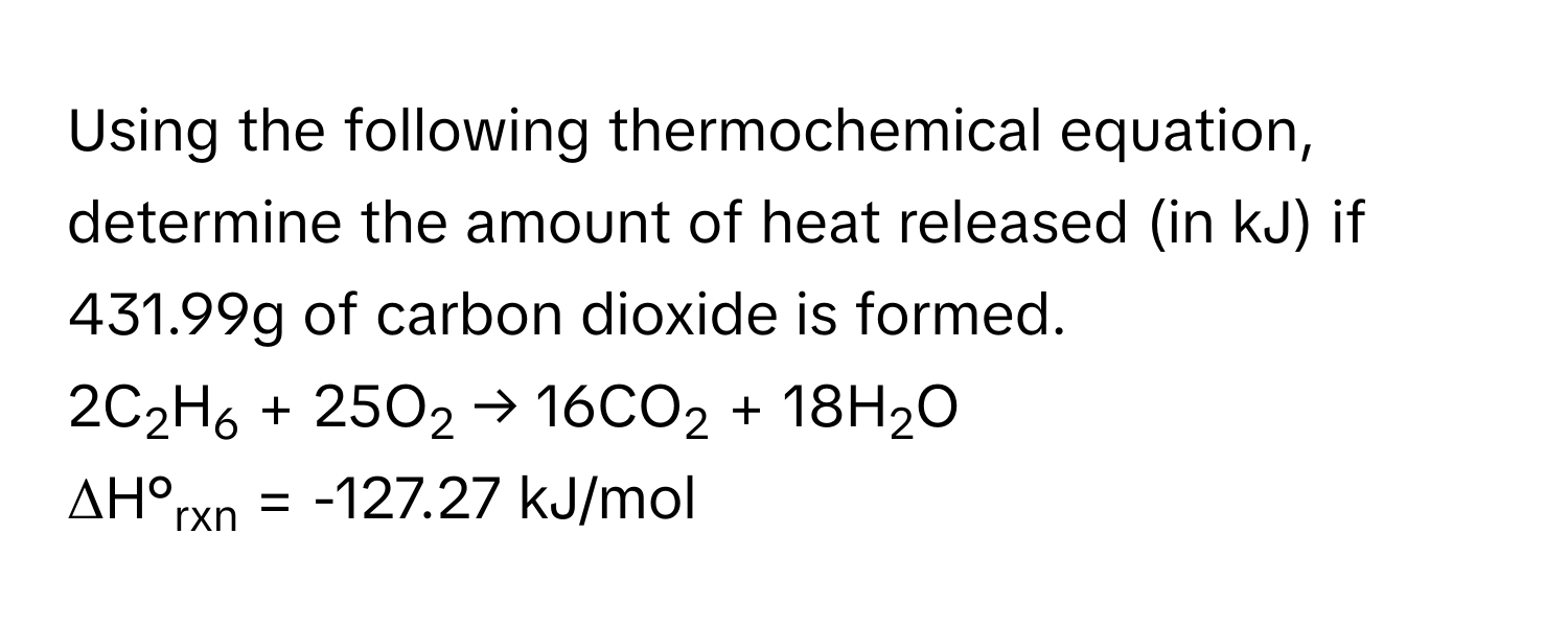 Using the following thermochemical equation, determine the amount of heat released (in kJ) if 431.99g of carbon dioxide is formed. 
2C2H6 + 25O2 → 16CO2 + 18H2O  
ΔH°rxn = -127.27 kJ/mol