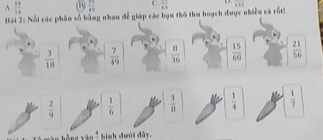 A  18/54 
①  15/49 
C. overline 61
overline 135
Bài 2: Nổi các phân số bằng nhau để giúp các bạn thỏ thu hoạch được nhiều cá rốth
 3/10 
 7/49   8/36   15/60   21/56 
 2/9   1/6 
 3/8 
 1/4   1/7 
kàng yào _ 4 hình dưới đây.