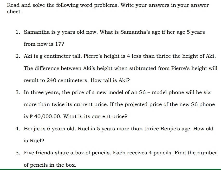 Read and solve the following word problems. Write your answers in your answer 
sheet. 
1. Samantha is y years old now. What is Samantha’s age if her age 5 years
from now is 17? 
2. Aki is g centimeter tall. Pierre’s height is 4 less than thrice the height of Aki. 
The difference between Aki’s height when subtracted from Pierre’s height will 
result to 240 centimeters. How tall is Aki? 
3. In three years, the price of a new model of an S6 - model phone will be six 
more than twice its current price. If the projected price of the new S6 phone 
is P 40,000.00. What is its current price? 
4. Benjie is 6 years old. Ruel is 5 years more than thrice Benjie’s age. How old 
is Ruel? 
5. Five friends share a box of pencils. Each receives 4 pencils. Find the number 
of pencils in the box.