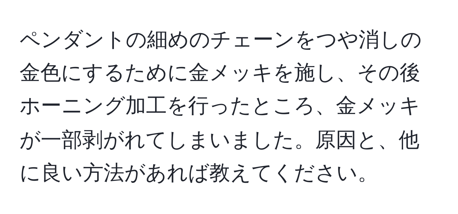 ペンダントの細めのチェーンをつや消しの金色にするために金メッキを施し、その後ホーニング加工を行ったところ、金メッキが一部剥がれてしまいました。原因と、他に良い方法があれば教えてください。