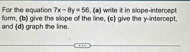 For the equation 7x-8y=56 , (a) write it in slope-intercept 
form, (b) give the slope of the line, (c) give the y-intercept, 
and (d) graph the line.