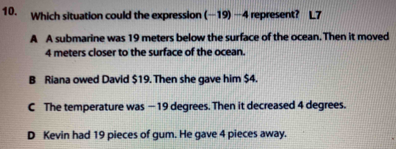 Which situation could the expression (-19)-4 represent?
A A submarine was 19 meters below the surface of the ocean. Then it moved
4 meters closer to the surface of the ocean.
B Riana owed David $19. Then she gave him $4.
C The temperature was — 19 degrees. Then it decreased 4 degrees.
D Kevin had 19 pieces of gum. He gave 4 pieces away.