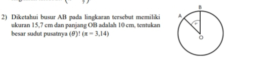 Diketahui busur AB pada lingkaran tersebut memiliki 
ukuran 15,7 cm dan panjang OB adalah 10 cm, tentukan 
besar sudut pusatnya (θ)! (π =3,14)