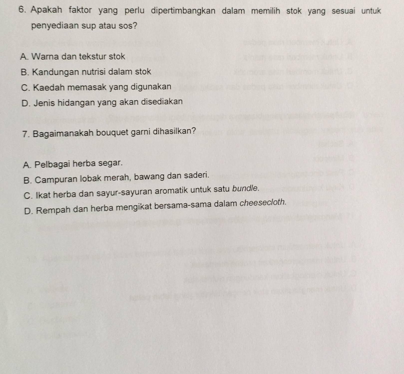 Apakah faktor yang perlu dipertimbangkan dalam memilih stok yang sesuai untuk
penyediaan sup atau sos?
A. Warna dan tekstur stok
B. Kandungan nutrisi dalam stok
C. Kaedah memasak yang digunakan
D. Jenis hidangan yang akan disediakan
7. Bagaimanakah bouquet garni dihasilkan?
A. Pelbagai herba segar.
B. Campuran lobak merah, bawang dan saderi.
C. Ikat herba dan sayur-sayuran aromatik untuk satu bundle.
D. Rempah dan herba mengikat bersama-sama dalam cheesecloth.