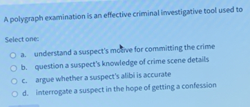 A polygraph examination is an effective criminal investigative tool used to
Select one:
a. understand a suspect's motive for committing the crime
b. question a suspect's knowledge of crime scene details
c. argue whether a suspect's alibi is accurate
d. interrogate a suspect in the hope of getting a confession