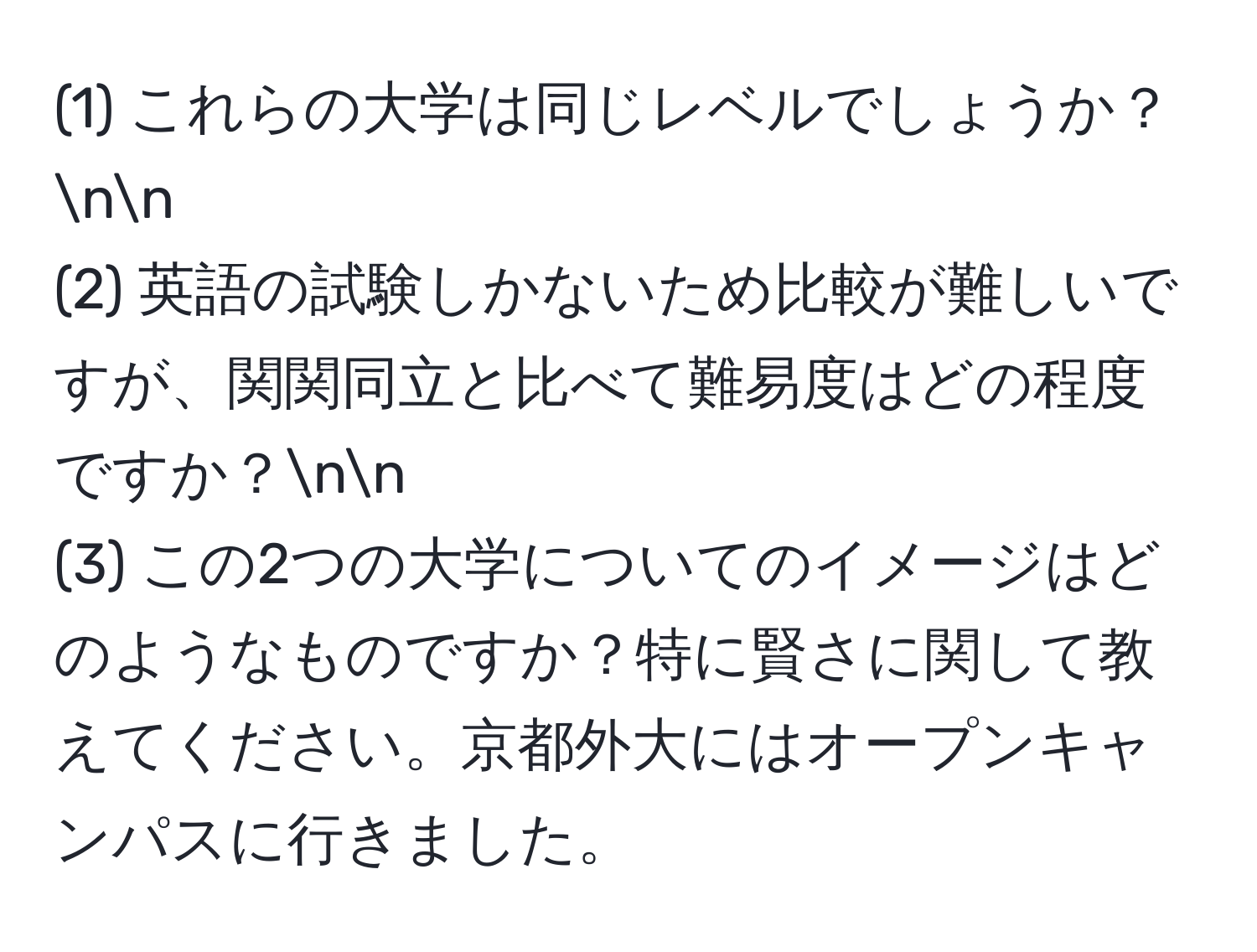 (1) これらの大学は同じレベルでしょうか？nn
(2) 英語の試験しかないため比較が難しいですが、関関同立と比べて難易度はどの程度ですか？nn
(3) この2つの大学についてのイメージはどのようなものですか？特に賢さに関して教えてください。京都外大にはオープンキャンパスに行きました。