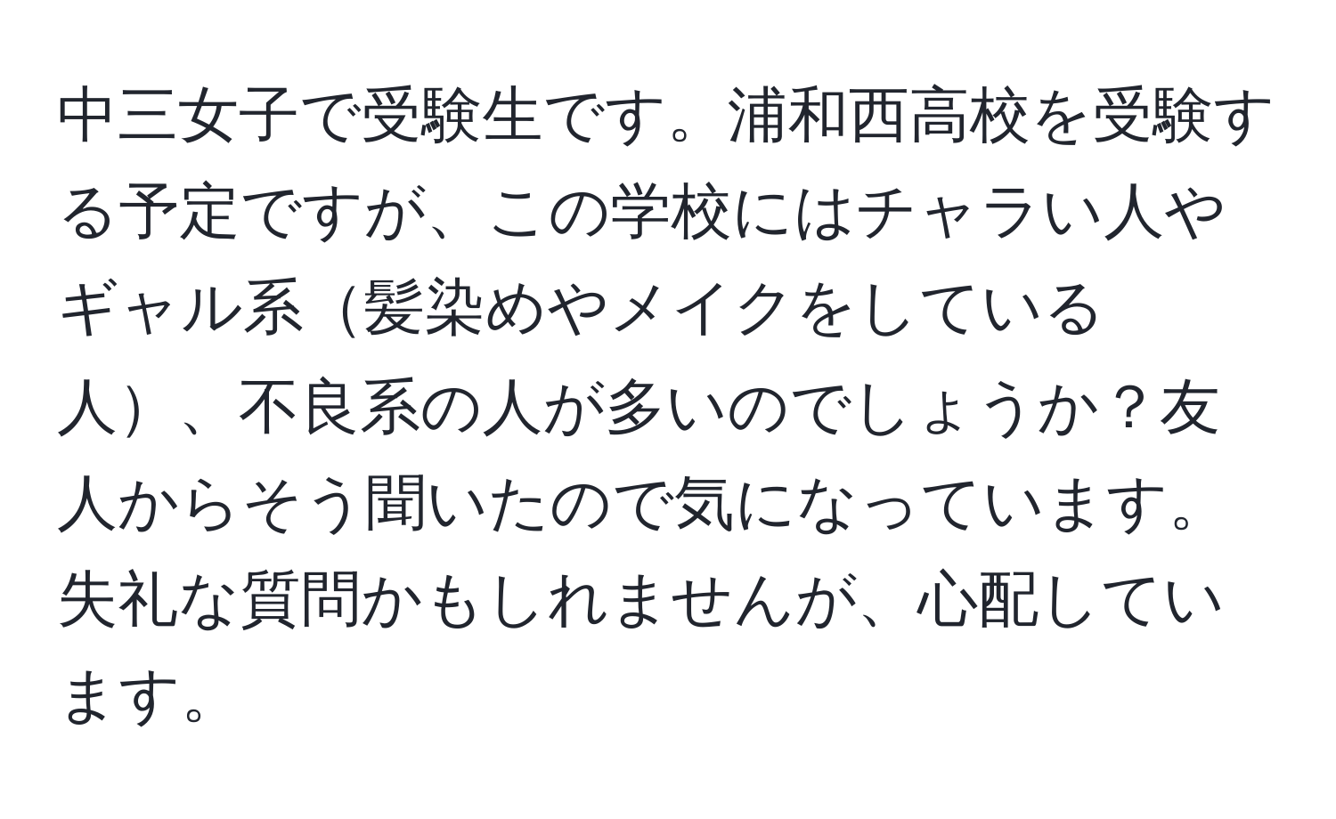 中三女子で受験生です。浦和西高校を受験する予定ですが、この学校にはチャラい人やギャル系髪染めやメイクをしている人、不良系の人が多いのでしょうか？友人からそう聞いたので気になっています。失礼な質問かもしれませんが、心配しています。