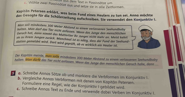 ulze aus dem Text in Passivsätze um. 
c. Wähle zwei Passivsätze aus und setze sie in alle Zeitformen. 
Kapitän Petersen erklärt, was beim Fund eines Heulers zu tun sei. Anna möchte 
das Gesagte für die Schülerzeitung aufschreiben. Sie verwendet den Konjunktiv I. 
Man soll mindestens 300 Meter Abstand zu einem verlassenen Seehundbaby 
halten. Man darf das Tier nicht anfassen. Wenn das Junge den menschlichen 
Geruch hat, dann nimmt das Muttertier ihr Junges nicht mehr an. Meist kehrt 
sie zu ihrem Jungen zurück. Manchmal ist es nötig, dass der Fund der Seehund- 
station gemeldet wird. Dort wird geprüft, ob es wirklich ein Heuler ist. 
Der Kapitän meinte, man solle mindestens 300 Meter Abstand zu einem verlassenen Seehundbaby 
halten. Man dürfe das Tier nicht anfassen. Wenn das Junge den menschlichen Geruch habe, dann ... 
a. Schreibe Annas Sätze ab und markiere die Verbformen im Konjunktiv I. 
b. Vergleiche Annas Verbformen mit denen von Kapitān Petersen. 
Formuliere eine Regel, wie der Konjunktiv I gebildet wird. 
c. Schreibe Annas Text zu Ende und verwende dabei Verben im Konjunktiv I.