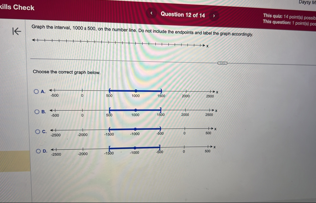 Daysy M 
kills Check Question 12 of 14 This question: 1 point(s) po 
This quiz: 14 point(s) possib 
Graph the interval, 1000± 500 , on the number line. Do not include the endpoints and label the graph accordingly.
x
Choose the correct graph below.
2000 2500
-500 0 500 1000 1500
-2000 -1500
-2500