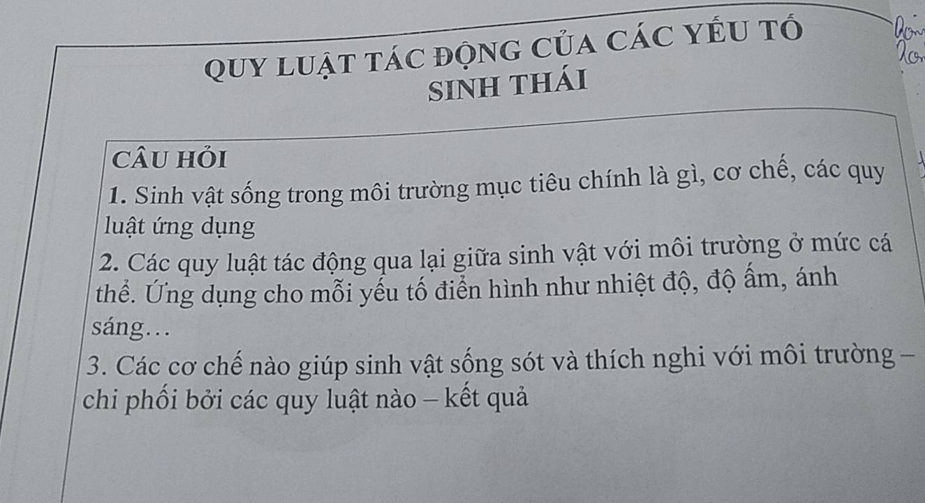 QUy luật tác động của các YÉU tổ 
SiNH thái 
câu hỏi A 
1. Sinh vật sống trong môi trường mục tiêu chính là gì, cơ chế, các quy 
luật ứng dụng 
2. Các quy luật tác động qua lại giữa sinh vật với môi trường ở mức cá 
thể. Ứng dụng cho mỗi yếu tố điển hình như nhiệt độ, độ ấm, ánh 
sáng…. 
3. Các cơ chế nào giúp sinh vật sống sót và thích nghi với môi trường - 
chi phối bởi các quy luật nào - kết quả