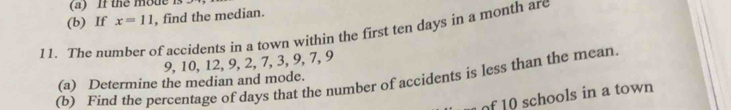 If the mode is 
(b) If x=11 , find the median. 
11. The number of accidents in a town within the first ten days in a month are
9, 10, 12, 9, 2, 7, 3, 9, 7, 9
(b) Find the percentage of days that the number of accidents is less than the mean. (a) Determine the median and mode. 
of 10 schools in a town