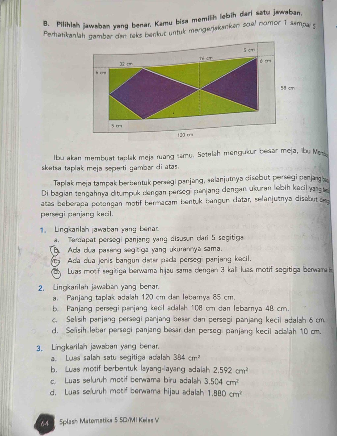 Pilihlah jawaban yang benar. Kamu bisa memilih lebih dari satu jawaban.
Perhatikanlah gambar dan teks berikut untuk mengerjakankan soal nomor 1 sampaí 5,
Ibu akan membuat taplak meja ruang tamu. Setelah mengukur besar meja, Ibu Memb
sketsa taplak meja seperti gambar di atas.
Taplak meja tampak berbentuk persegi panjang, selanjutnya disebut persegi panjang b
Di bagian tengahnya ditumpuk dengan persegi panjang dengan ukuran lebih kecil yang te
atas beberapa potongan motif bermacam bentuk bangun datar, selanjutnya disebut de
persegi panjang kecil.
1. Lingkarilah jawaban yang benar.
a. Terdapat persegi panjang yang disusun dari 5 segitiga.
b. Ada dua pasang segitiga yang ukurannya sama.
c Ada dua jenis bangun datar pada persegi panjang kecil.
d Luas motif segitiga berwarna hijau sama dengan 3 kali luas motif segitiga berwarma bi
2. Lingkarilah jawaban yang benar.
a. Panjang taplak adalah 120 cm dan lebarnya 85 cm.
b. Panjang persegi panjang kecil adalah 108 cm dan lebarnya 48 cm.
c. Selisih panjang persegi panjang besar dan persegi panjang kecil adalah 6 cm.
d. Selisih lebar persegi panjang besar dan persegi panjang kecil adalah 10 cm.
3. Lingkarilah jawaban yang benar.
a， Luas salah satu segitiga adalah 384cm^2
b. Luas motif berbentuk layang-layang adalah 2.592cm^2
c. Luas seluruh motif berwarna biru adalah 3.504cm^2
d, Luas seluruh motif berwarna hijau adalah 1.880cm^2
Splash Matematika 5 SD/MI Kelas V