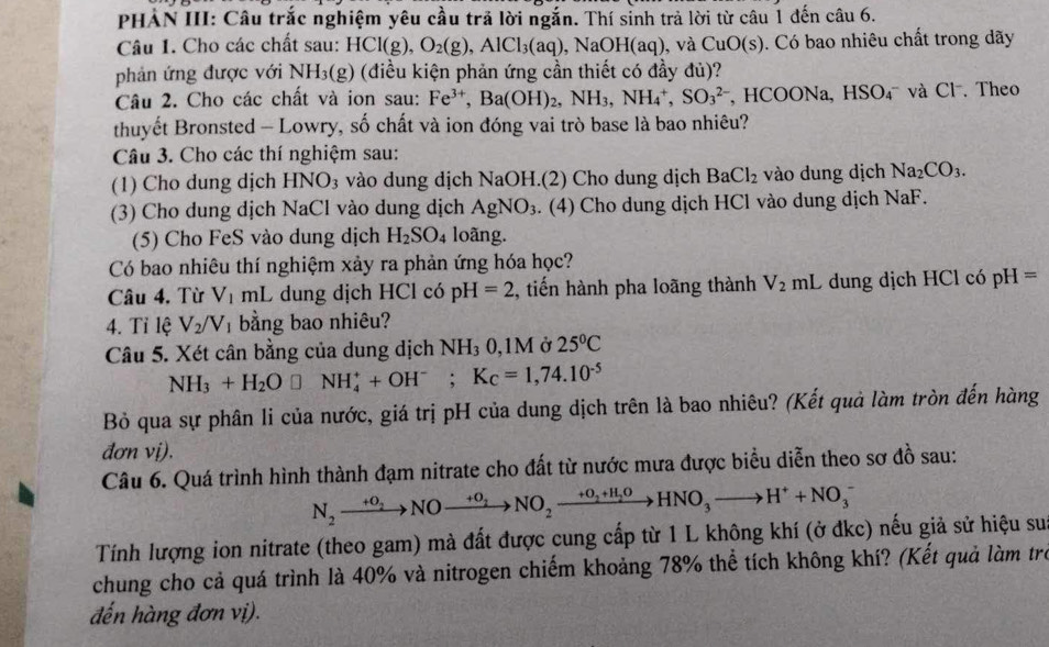 PHẢN III: Câu trắc nghiệm yêu cầu trã lời ngắn. Thí sinh trả lời từ câu 1 đến câu 6.
Câu 1. Cho các chất sau: HCl(g),O_2(g),AlCl_3(aq),NaOH(aq) , và CuO(s). Có bao nhiêu chất trong dãy
phản ứng được với NH_3(g) (điều kiện phản ứng cần thiết có đầy đủ)?
Câu 2. Cho các chất và ion sau: Fe^(3+),Ba(OH)_2,NH_3,NH_4^(+,SO_3^(2-) , HCOONa, HSO_4^- và Cl  Theo
thuyết Bronsted - Lowry, số chất và ion đóng vai trò base là bao nhiêu?
Câu 3. Cho các thí nghiệm sau:
(1) Cho dung dịch HNO_3) vào dung dịch NaOH.(2) Cho dung dịch BaCl_2 vào dung dịch Na_2CO_3.
(3) Cho dung dịch NaCl vào dung dịch AgNO_3. (4) Cho dung dịch HCl vào dung dịch NaF.
(5) Cho FeS vào dung dịch H_2SO_4 loãng.
Có bao nhiêu thí nghiệm xảy ra phản ứng hóa học?
Câu 4. Từ V_1mL dung dịch HCl có pH=2 , tiến hành pha loãng thành V_2mL C dung dịch HCl có pH=
4. Tỉ lệ V_2/V_1 bằng bao nhiêu?
Câu 5. Xét cân bằng của dung dịch NH₃ 0,1M ở 25°C
NH_3+H_2O□ NH_4^(++OH^-);K_C=1,74.10^(-5)
Bỏ qua sự phân li của nước, giá trị pH của dung dịch trên là bao nhiêu? (Kết quả làm tròn đến hàng
đơn vị),
Câu 6. Quá trình hình thành đạm nitrate cho đất từ nước mưa được biểu diễn theo sơ đồ sau:
N_2xrightarrow +O_2NOxrightarrow +O_2NO_2xrightarrow +O_2+H_2OHNO_3to H^++NO_3^-
Tính lượng ion nitrate (theo gam) mà đất được cung cấp từ 1 L không khí (ở đkc) nếu giả sử hiệu sua
chung cho cả quá trình là 40% và nitrogen chiếm khoảng 78% thể tích không khí? (Kết quả làm trẻ
đến hàng đơn vị).