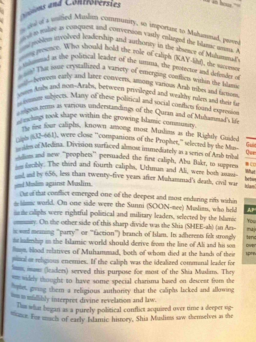 Cosions and Controversies
or  an hou 
sel of a unified Muslim community, so important to Muhammad, proved
eto ralire as conquest and conversion vastly enlarged the Islamic umma. A
n poblem involved leadership and authority in the absence of Muhammad's
ng presence. Who should hold the role of caliph (KAY-lihf), the successor
mnimumad as the political leader of the umma, the protector and defender of
mo? That issue crystallized a variety of emerging conflicts within the Islamic
tl-erween early and later converts, among various Arab tribes and factions,
en Arabs and non-Arabs, between privileged and wealthy rulers and their far
ns fstmare subjects. Many of these political and social conflicts found expression
adgous terms as various understandings of the Quran and of Muhammad's life
nd machings took shape within the growing Islamic community.
The first four caliphs, known among most Muslims as the Rightly Guided
(phs (632-661), were close “companions of the Prophet,” selected by the Mus- Guid
maies of Medina. Division surfaced almost immediately as a series of Arab tribal Que
eidions and new “prophets” persuaded the first caliph, Abu Bakr, to suppress  CD
n forcibly. The third and fourth caliphs, Uthman and Ali, were both assassi- betwe What
and and by 656, less than twenty-five years after Muhammad's death, civil war Islam
nd Muslim against Muslim.
Out of that conflict emerged one of the deepest and most enduring rifts within
the blaic world. On one side were the Sunni (SOON-nee) Muslims, who held AP
mn te caliphs were rightful political and military leaders, selected by the Islamic You
anmuniry. On the other side of this sharp divide was the Shia (SHEE-ah) (an Ara- maj
i word meaning “party” or “faction”) branch of Islam. Its adherents felt strongly tend
nt leadership in the Islamic world should derive from the Iine of Ali and his son over
myn, blood relatives of Muhammad, both of whom died at the hands of their spre
puncal or religious enemies. If the caliph was the idealized communal leader for
Smms, mums (leaders) served this purpose for most of the Shia Muslims. They
ee widely thought to have some special charisma based on descent from the
hophet, giving them a religious authority that the caliphs lacked and allowing
m to mallibly interpret divine revelation and law.
Thum what began as a purely political conflict acquired over time a deeper sig-
nce. For much of early Islamic history, Shia Muslims saw themselves as the