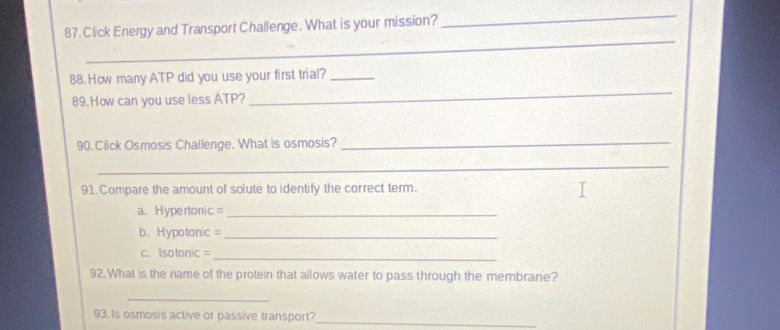 Click Energy and Transport Challenge. What is your mission? 
_ 
_ 
_ 
88. How many ATP did you use your first trial?_ 
89.How can you use less ATP? 
90. Click Osmosis Challenge. What is osmosis? 
_ 
_ 
91.Compare the amount of solute to identify the correct term. 
a. Hypertonic =_ 
b. Hypotonic =_ 
c. Isotonic =_ 
92.What is the name of the protein that allows water to pass through the membrane? 
_ 
93.Is osmosis active or passive transport?_