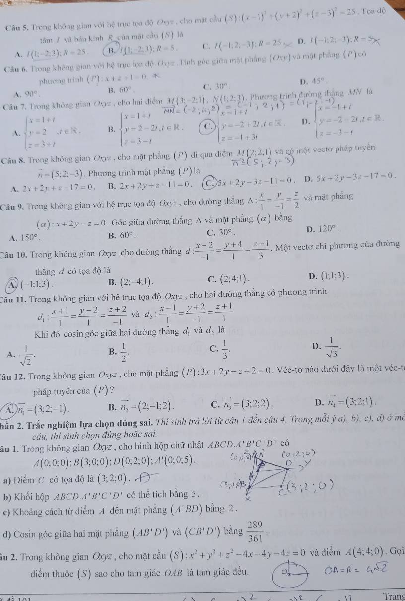 Trong không gian với hệ trục tọa độ Oxyz , cho mặt cầu (S):(x-1)^2+(y+2)^2+(z-3)^2=25. Tọa độ
tâm / và bản kính R_của mặt cầu (S) là
A. I(1;-2;3):R=25. B. (1;-2;3);R=5, C. I(-1;2;-3);R=25 D. I(-1;2;-3);R=5
Câu 6. Trong không gian với hệ trục tọa độ Oxyz .Tính góc giữa mặt phẳng (Oxy) và mật phẳng (P)cb
phương trinh (P) zx+z+1=0 *
D. 45°.
A. 90°.
B. 60°.
C. 30°.
Câu 7, Trong không gian Oxyz , cho hai điểm M(3;-2;1),N(1;2;3) =(-1;2;1)=(1;-2 Phương trình đường thắng MN là
x=1+t
A. beginarrayl x=1+t y=2 z=3+tendarray. ,t∈ R. B. beginarrayl x=1+t y=2-2t,t∈ R. z=3-tendarray. C. y=-2+2t,t∈ R. D. beginarrayl x=-1+t y=-2-2t,t∈ R. z=-3-tendarray.
z=-1+3t
Câu 8. Trong không gian Oxyz , cho mặt phẳng (P) đi qua điểm M(2;2;1) và có một vectơ pháp tuyển
vector n≥slant (5;2,-3)
vector n=(5;2;-3). Phương trình mặt phẳng (P) là
A. 2x+2y+z-17=0. B. 2x+2y+z-11=0. C. 5x+2y-3z-11=0 D. 5x+2y-3z-17=0.
Câu 9. Trong không gian với 1 1c é trục tọa độ Oxyz , cho đường thắng △ : x/1 = y/-1 = z/2  và mặt phẳng
(c ):x+2y-z=0. Góc giữa đường thẳng Δ và mặt phẳng (α) bằng
A. 150°.
B. 60°.
C. 30°. D. 120°.
Câu 10. Trong không gian Oxyz cho đường thẳng d : (x-2)/-1 = (y+4)/1 = (z-1)/3 . Một vectơ chỉ phương của đường
thắng đ có tọa độ là
B.
A, (-1;1;3). (2;-4;1).
C. (2;4;1).
D. (1;1;3).
Câu 11. Trong không gian với hệ trục tọa độ Oxyz , cho hai đường thẳng có phương trình
d_1: (x+1)/1 = (y-2)/1 = (z+2)/-1  và d_2: (x-1)/1 = (y+2)/-1 = (z+1)/1 
Khi đó cosin góc giữa hai đường thẳng d_1 và d_2 à
C.
D.
A.  1/sqrt(2) .  1/2 .  1/3 .  1/sqrt(3) .
B.
Tâu 12. Trong không gian Oxyz , cho mặt phẳng ( P ): 3x+2y-z+2=0. Véc-tơ nào dưới đây là một véc-te
pháp tuyến của (P)?
A. vector n_1=(3;2;-1). B. vector n_2=(2;-1;2). C. vector n_3=(3;2;2). D. vector n_4=(3;2;1).
Đ) ở mc
hần 2. Trắc nghiệm lựa chọn đúng sai. Thí sinh trả lời từ câu 1 đến câu 4. Trong mỗi ya),b),c), 9
câu, thí sinh chọn đúng hoặc sai.
ầu 1. Trong không gian Oxyz , cho hình hộp chữ nhật ABC D. A'B'C'D' có
A(0;0;0);B(3;0;0);D(0;2;0);A'(0;0;5).
a) Điểm C có tọa độ là (3;2;0)
b) Khối hộp ABCD. A'B'C'D' có thể tích bằng 5 .
c) Khoảng cách từ điểm A đến mặt phẳng (A'BD) bằng 2 .
d) Cosin góc giữa hai mặt phẳng (AB'D') và (CB'D') bằng  289/361 .
âu 2. Trong không gian Oxyz , cho mặt cầu (S) x^2+y^2+z^2-4x-4y-4z=0 và điểm A(4;4;0). Gọi
điểm thuộc (S) sao cho tam giác OAB là tam giác đều.
Trang