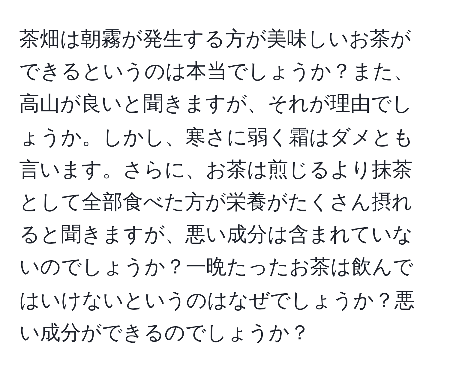 茶畑は朝霧が発生する方が美味しいお茶ができるというのは本当でしょうか？また、高山が良いと聞きますが、それが理由でしょうか。しかし、寒さに弱く霜はダメとも言います。さらに、お茶は煎じるより抹茶として全部食べた方が栄養がたくさん摂れると聞きますが、悪い成分は含まれていないのでしょうか？一晩たったお茶は飲んではいけないというのはなぜでしょうか？悪い成分ができるのでしょうか？