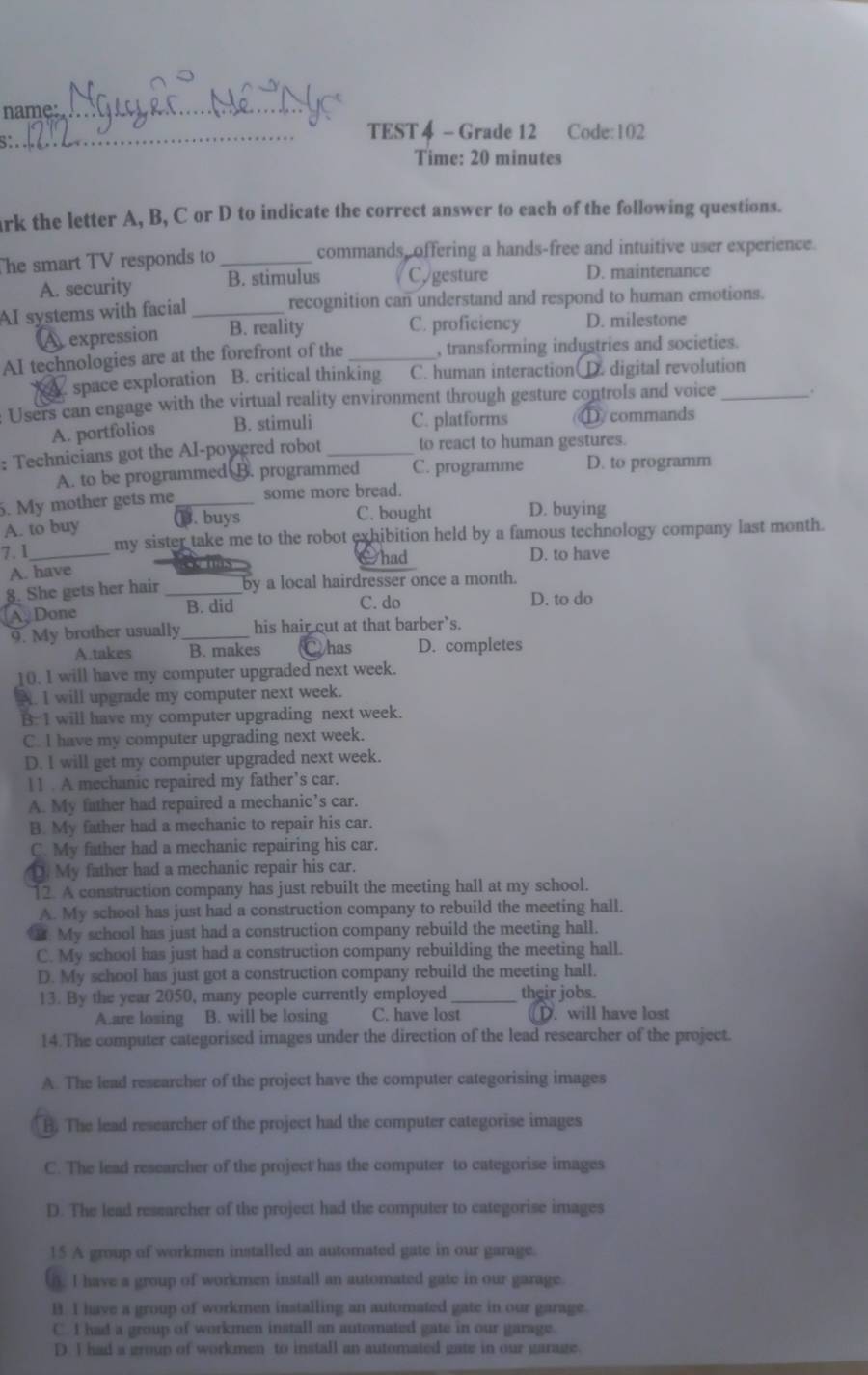 name:_
_TEST 4 - Grade 12 Code: 102
Time: 20 minutes
ark the letter A, B, C or D to indicate the correct answer to each of the following questions.
The smart TV responds to _commands, offering a hands-free and intuitive user experience.
A. security B. stimulus Cygesture D. maintenance
AI systems with facial _recognition can understand and respond to human emotions.
A expression B. reality C. proficiency D. milestone
AI technologies are at the forefront of the _, transforming industries and societies.
A space exploration B. critical thinking C. human interaction D. digital revolution
Users can engage with the virtual reality environment through gesture controls and voice_
A. portfolios B. stimuli C. platforms ①. commands
: Technicians got the AI-powered robot _to react to human gestures.
A. to be programmed B. programmed C. programme D. to programm
5. My mother gets me_ some more bread.
A. to buy. buys C. bought D. buying
7.1_ my sister take me to the robot exhibition held by a famous technology company last month.
é n had D. to have
A. have
§. She gets her hair _by a local hairdresser once a month.
C. do
Ay Done B. did D. to do
9. My brother usually _his hair cut at that barber's.
A.takes B. makes Whas D. completes
10. I will have my computer upgraded next week.
A. I will upgrade my computer next week.
B. 1 will have my computer upgrading next week.
C. I have my computer upgrading next week.
D. I will get my computer upgraded next week.
11 . A mechanic repaired my father’s car.
A. My father had repaired a mechanic’s car.
B. My father had a mechanic to repair his car.
C. My father had a mechanic repairing his car.
[. My father had a mechanic repair his car.
12. A construction company has just rebuilt the meeting hall at my school.
A. My school has just had a construction company to rebuild the meeting hall.
3. My school has just had a construction company rebuild the meeting hall.
C. My school has just had a construction company rebuilding the meeting hall.
D. My school has just got a construction company rebuild the meeting hall.
13. By the year 2050, many people currently employed _their jobs.
A.are losing B. will be losing C. have lost D. will have lost
14.The computer categorised images under the direction of the lead researcher of the project.
A. The lead researcher of the project have the computer categorising images
B. The lead researcher of the project had the computer categorise images
C. The lead researcher of the project has the computer to categorise images
D. The lead researcher of the project had the computer to categorise images
15 A group of workmen installed an automated gate in our garage.
). I have a group of workmen install an automated gate in our garage.
B. I have a group of workmen installing an automated gate in our garage.
C. I had a group of workmen install an automated gate in our garage.
D. I had a group of workmen to install an automated gate in our garage.