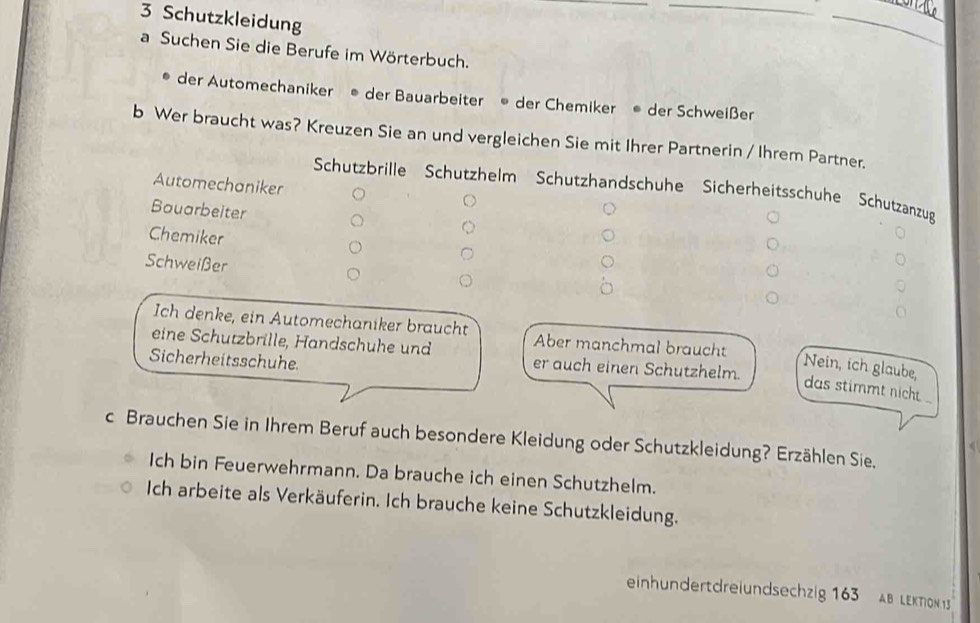 Schutzkleidung 
_ 
_ 
a Suchen Sie die Berufe im Wörterbuch. 
der Automechaniker ® der Bauarbeiter ® der Chemiker der Schweißer 
b Wer braucht was? Kreuzen Sie an und vergleichen Sie mit Ihrer Partnerin / Ihrem Partner. 
Automechaniker 
Schutzbrille Schutzhelm Schutzhandschühe Sicherheitsschuhe Schutzanzug 
Bauarbeiter 
Chemiker 
Schweißer 
Ich denke, ein Automechaniker braucht Aber manchmal braucht Nein, ich glaube, 
Sicherheitsschuhe 
eine Schutzbrille, Handschuhe und er auch einen Schutzhelm. das stimmt nicht . 
c Brauchen Sie in Ihrem Beruf auch besondere Kleidung oder Schutzkleidung? Erzählen Sie, 
Ich bin Feuerwehrmann. Da brauche ich einen Schutzhelm. 
Ich arbeite als Verkäuferin. Ich brauche keine Schutzkleidung. 
einhndertdreiundsechzig 163 AB LEKToN 1