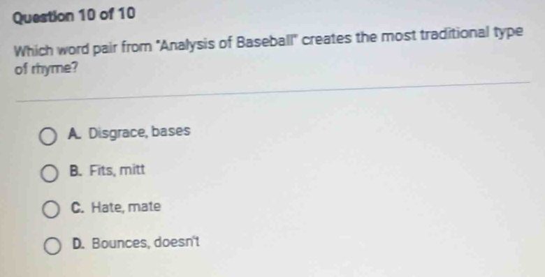 Which word pair from ''Analysis of Baseball" creates the most traditional type
of rhyme?
A. Disgrace, bases
B. Fits, mitt
C. Hate, mate
D. Bounces, doesn't