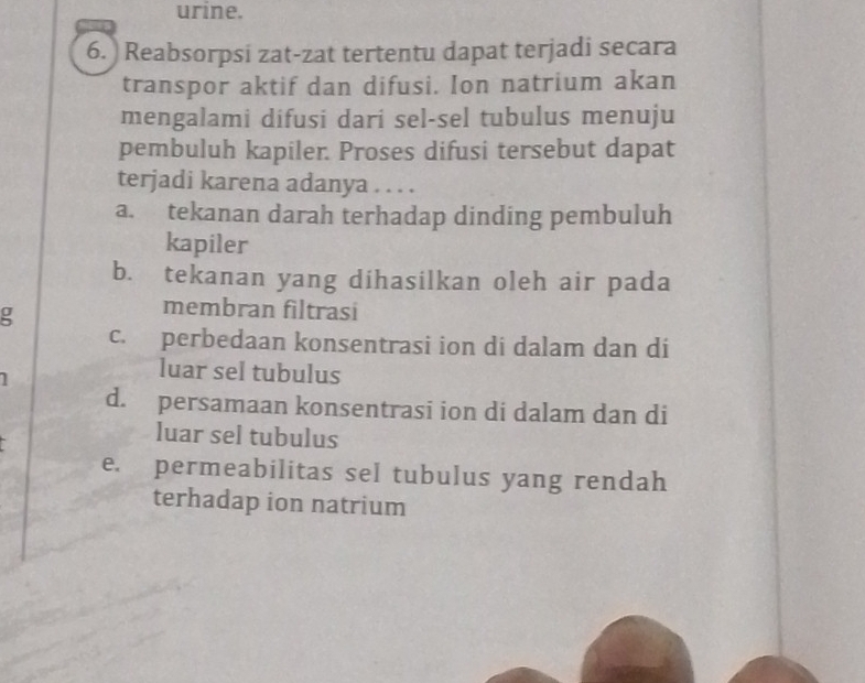 urine.
6. ) Reabsorpsi zat-zat tertentu dapat terjadi secara
transpor aktif dan difusi. Ion natrium akan
mengalami difusi dari sel-sel tubulus menuju
pembuluh kapiler. Proses difusi tersebut dapat
terjadi karena adanya . . . .
a. tekanan darah terhadap dinding pembuluh
kapiler
b. tekanan yang dihasilkan oleh air pada
g
membran filtrasi
c. perbedaan konsentrasi ion di dalam dan di
1
luar sel tubulus
d. persamaan konsentrasi ion di dalam dan di
luar sel tubulus
e. permeabilitas sel tubulus yang rendah
terhadap ion natrium