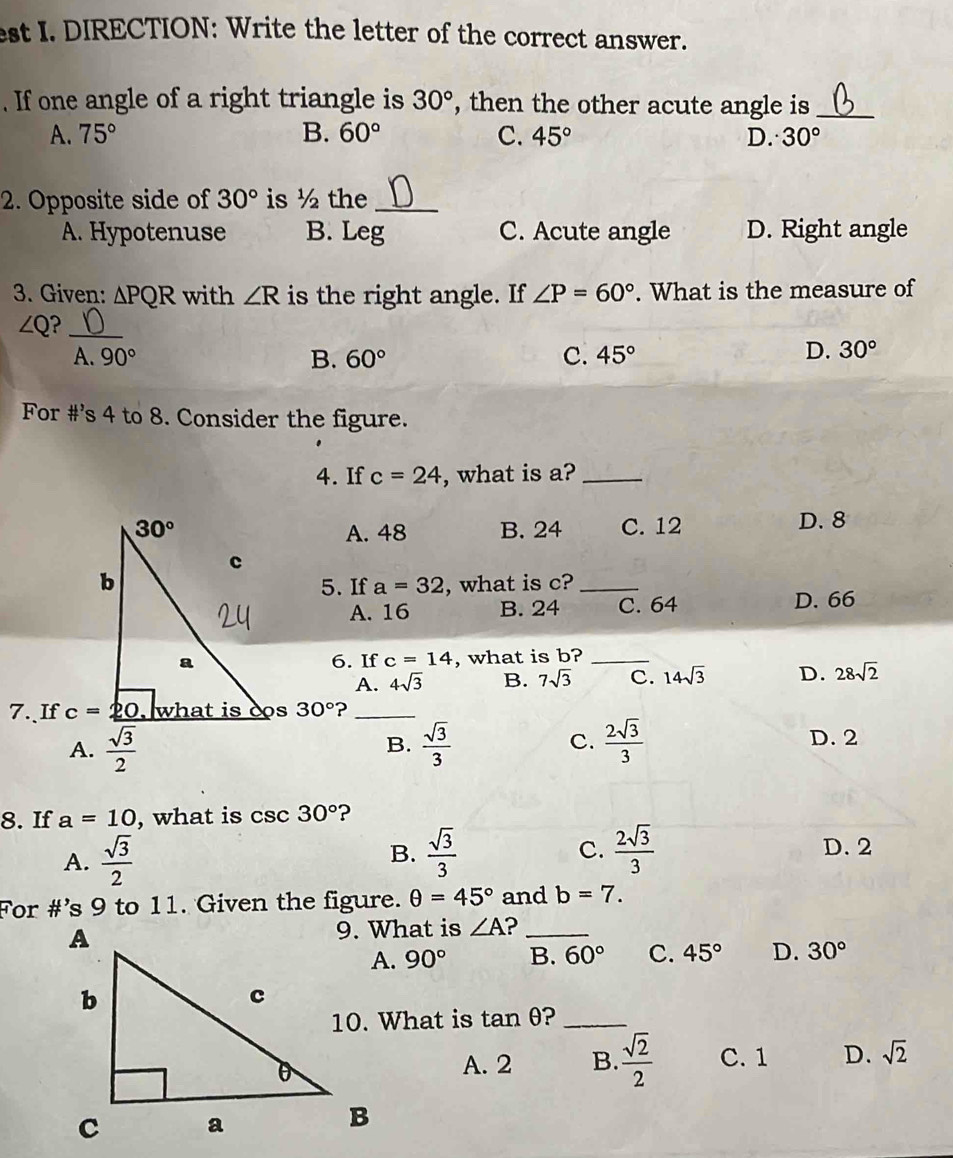 est I. DIRECTION: Write the letter of the correct answer.
. If one angle of a right triangle is 30° , then the other acute angle is_
A. 75° B. 60° C. 45° D. 30°
2. Opposite side of 30° is ½ the_
A. Hypotenuse B. Leg C. Acute angle D. Right angle
3. Given: △ PQR with ∠ R is the right angle. If ∠ P=60°. What is the measure of
∠ Q 3_
A. 90° B. 60° C. 45°
D. 30°
For #’s 4 to 8. Consider the figure.
4. If c=24 , what is a?_
A. 48 B. 24 C. 12 D. 8
, what is c?_
5. If a=32
A. 16 B. 24 C. 64 D. 66
6. If c=14 , what is b?_
A. 4sqrt(3) B. 7sqrt(3) C. 14sqrt(3) D. 28sqrt(2)
7.、If 30° ?_
A.  sqrt(3)/2   sqrt(3)/3  C.  2sqrt(3)/3  D. 2
B.
8. If a=10 , what is csc 30° ?
B.
A.  sqrt(3)/2   sqrt(3)/3  C.  2sqrt(3)/3  D. 2
For #’s 9 to 11. Given the figure. θ =45° and b=7.
9. What is ∠ A 2_
90° B. 60° C. 45° D. 30°
10. What is tan θ _
A. 2 B.  sqrt(2)/2  C. 1 D. sqrt(2)