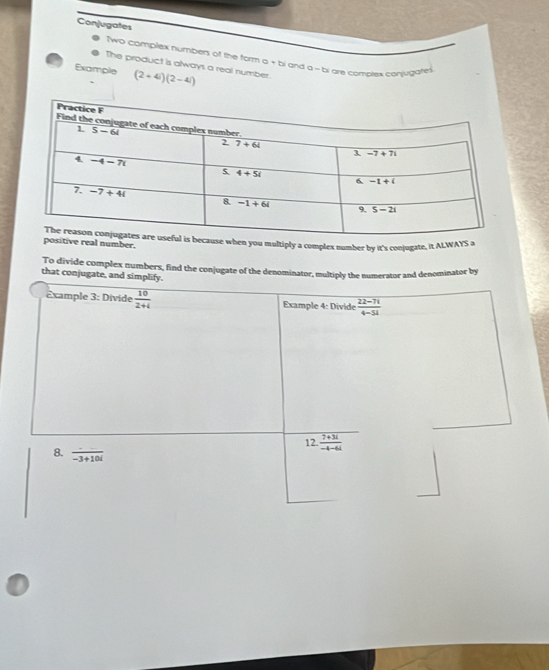 Conjugates
Two complex numbers of the form a + bi and a - bi are complex conjugates
The product is always a real number.
Example (2+4i)(2-4i)
when you multiply a complex number by it's conjugate, it ALWAYS a
ive real number.
To divide complex numbers, find the conjugate of the denominator, multiply the numerator and denominator by
that conjugate, and simplify.
Example 3: Divide  10/2+4  Example 4: Divide  (22-7i)/4-5i 
12.  (7+3i)/-4-6i 
8.  (-)/-3+10i 