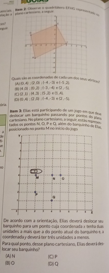 uenciais, Item 2: Observe o quadrilátero EFHG representado no
elação a 
ces?
eguir.
Quais são as coordenadas de cada um dos seus vértices?
(A) (0,4);(2,0); (-4,-3) (-5,2).
(B) (4,0); (0,2); (-3,-4) e (2,-5).
(C) (2,1):(4,3); (5,2) e (1,4).
(D) (0,4); (2,0); (-4,-3) e (2,-5). 
ória.
Item 3: Elias está participando de um jogo em que deve
deslocar um barquinho passando por pontos do plano
cartesiano. No plano cartesiano, a seguir, estão represer
tados os pontos N, O, P e Q, além do barquinho de Elias.
posicionado no ponto M no início do jogo
a
de
h- 
ie
10
De acordo com a orientação, Elias deverá deslocar seu
barquinho para um ponto cuja coordenada x tenha duas
unidades a mais que a do ponto atual do barquinho e, a
coordenada y deverá ter três unidades a menos.
Para qual ponto, desse plano cartesiano, Elias deverá des-
locar seu barquinho?
(A) N (C) P
(B)O (D) Q