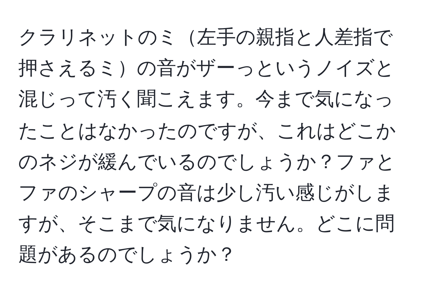 クラリネットのミ左手の親指と人差指で押さえるミの音がザーっというノイズと混じって汚く聞こえます。今まで気になったことはなかったのですが、これはどこかのネジが緩んでいるのでしょうか？ファとファのシャープの音は少し汚い感じがしますが、そこまで気になりません。どこに問題があるのでしょうか？