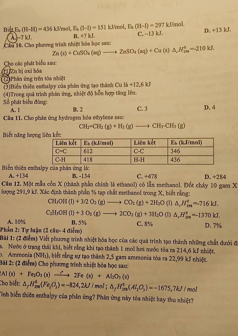 Biết E_b(H-H)=436kJ/mol,E_b(I-I)=151kJ/mol,E_b(H-I)=297kJ/mol. D. +13 kJ.
AJ−7 kJ. B. +7 kJ. C. −13 kJ.
Câu 10. Cho phương trình nhiệt hóa học sau:
Zn(s)+CuSO_4(aq)to ZnSO_4(aq)+Cu(s)△ _rH_(298)^0=-210kJ.
Cho các phát biểu sau:
T1) Zn bị oxi hóa
(2)Phản ứng trên tỏa nhiệt
(3)Biển thiên enthalpy của phản ứng tạo thành Cu la+12,6kJ
(4)Trong quá trình phản ứng, nhiệt độ hỗn hợp tăng lên.
Số phát biểu đúng:
A. 1 B. 2 C. 3 D. 4
Câu 11. Cho phản ứng hydrogen hóa ethylene sau:
CH_2=CH_2(g)+H_2(g)to CH_3-CH_3(g)
Biết năng lượng liên kết:
Biếển thiên enthalpy của phản ứng là:
A. +134 B. -134 C. +478 D. +284
Câu 12. Một mẫu cồn X (thành phần chính là ethanol) có lẫn methanol. Đốt cháy 10 gam X
lượng 291,9 kJ. Xác định thành phần % tạp chất methanol trong X, biết rằng:
CH_3OH(l)+3/2O_2(g)to CO_2(g)+2H_2O (1) △ _rH_(298)^0=-716kJ.
C_2H_5OH(l)+3O_2(g)to 2CO_2(g)+3H_2O (1) △ _rH_(298)^0=-1370kJ.
A. 10% B. 5% C. 8% D. 7%
Phần 2: Tự luận (2 câu- 4 diễm)
Bài 1: (2 điểm) Viết phương trình nhiệt hóa học của các quá trình tạo thành những chất dưới đi
a. Nước ở trạng thái khí, biết rằng khi tạo thành 1 mol hơi nước tỏa ra 214,6 kJ nhiệt.
5. Ammonia (NH₃), biết rằng sự tạo thành 2,5 gam ammonia tỏa ra 22,99 kJ nhiệt.
Bài 2: (2 điểm) Cho phương trình nhiệt hóa học sau:
2Al(s)+Fe_2O_3(s)xrightarrow r2Fe(s)+Al_2O_3(s)
Cho biết: △ _fH_(298)^0(Fe_2O_3)=-824,2kJ/mol;△ _fH_(298)^0(Al_2O_3)=-1675,7kJ/mol
Tính biến thiên enthalpy của phản ứng? Phản ứng này tỏa nhiệt hay thu nhiệt?