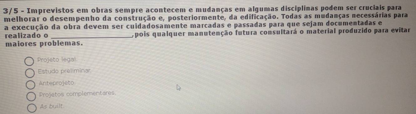 3/5 - Imprevistos em obras sempre acontecem e mudanças em algumas disciplinas podem ser cruciais para
melhorar o desempenho da construção e, posteriormente, da edificação. Todas as mudanças necessárias para
a execução da obra devem ser cuidadosamente marcadas e passadas para que sejam documentadas e
realizado o _, pois qualquer manutenção futura consultará o material produzido para evitar
maiores problemas.
Projeto legal.
Estudo preliminar.
Anteprojeto.
Projetos complementares.
As built.