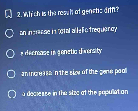 Which is the result of genetic drift?
an increase in total allelic frequency
a decrease in genetic diversity
an increase in the size of the gene pool
a decrease in the size of the population