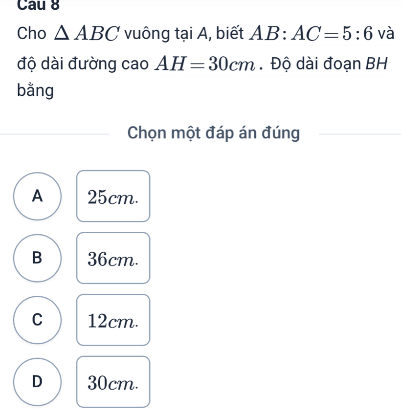 Cau 8
Cho △ ABC vuông tại A, biết AB:AC=5:6 và
độ dài đường cao AH=30cm. Độ dài đoạn BH
bằng
Chọn một đáp án đúng
A 25cm.
B 36cm.
C 12cm.
D 30cm.