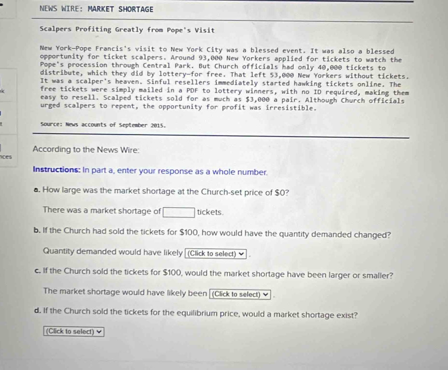 NEWS WIRE： MARKET SHORTAGE 
Scalpers Profiting Greatly from Pope's Visit 
New York—Pope Francis's visit to New York City was a blessed event. It was also a blessed 
opportunity for ticket scalpers. Around 93,000 New Yorkers applied for tickets to watch the 
Pope's procession through Central Park. But Church officials had only 40,000 tickets to 
distribute, which they did by lottery-for free. That left 53,000 New Yorkers without tickets. 
It was a scalper's heaven. Sinful resellers immediately started hawking tickets online. The 
k free tickets were simply mailed in a PDF to lottery winners, with no ID required, making them 
easy to resell. Scalped tickets sold for as much as $3,000 a pair. Although Church officials 
urged scalpers to repent, the opportunity for profit was irresistible. 
Source: News accounts of September 2015. 
According to the News Wire: 
ces 
Instructions: In part a, enter your response as a whole number. 
a. How large was the market shortage at the Church-set price of $0? 
There was a market shortage of □ tickets. 
b. If the Church had sold the tickets for $100, how would have the quantity demanded changed? 
Quantity demanded would have likely (Click to select) ≌ 
c. If the Church sold the tickets for $100, would the market shortage have been larger or smaller? 
The market shortage would have likely been[(Click to select) 
d. If the Church sold the tickets for the equilibrium price, would a market shortage exist? 
(Click to select)