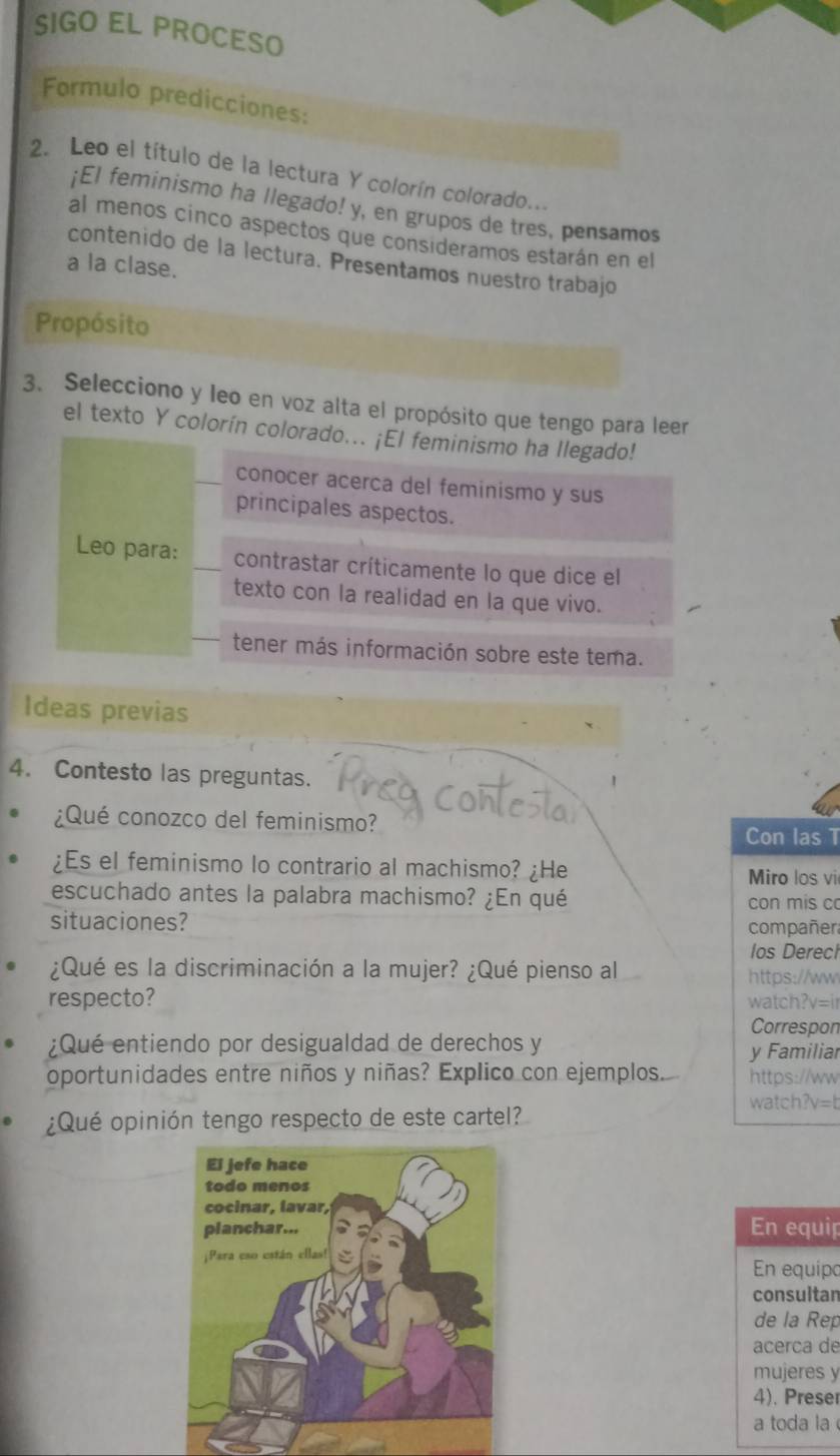 SIGO EL PROCESO 
Formulo predicciones: 
2. Leo el título de la lectura Y colorín colorado... 
¡El feminismo ha llegado! y, en grupos de tres, pensamos 
al menos cinco aspectos que consideramos estarán en el 
contenido de la lectura. Presentamos nuestro trabajo 
a la clase. 
Propósito 
3. Selecciono y leo en voz alta el propósito que tengo para leer 
el texto Y colorín colorado... ¡El feminismo ha llegado! 
conocer acerca del feminismo y sus 
principales aspectos. 
Leo para: contrastar críticamente lo que dice el 
texto con la realidad en la que vivo. 
tener más información sobre este tema. 
Ideas previas 
4. Contesto las preguntas. 
¿Qué conozco del feminismo? 
Con las T 
¿Es el feminismo lo contrario al machismo? ¿He Miro los vi 
escuchado antes la palabra machismo? ¿En qué con mis co 
situaciones? compañer 
los Derech 
¿Qué es la discriminación a la mujer? ¿Qué pienso al https://ww 
respecto? watch?v=ir 
Correspon 
¿Qué entiendo por desigualdad de derechos y y Familiar 
oportunidades entre niños y niñas? Explico con ejemplos. https://ww 
watch?v=b 
¿Qué opinión tengo respecto de este cartel? 
En equip 
En equipo 
consultan 
de la Rep 
acerca de 
mujeres y 
4). Preser 
a toda la