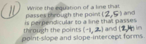 Write the equation of a line that 
passes through the point ( ^1) and 
is perpendicular to a line that passes 
through the points -12 and (1 in 
point-slope and slope-intercept forms.