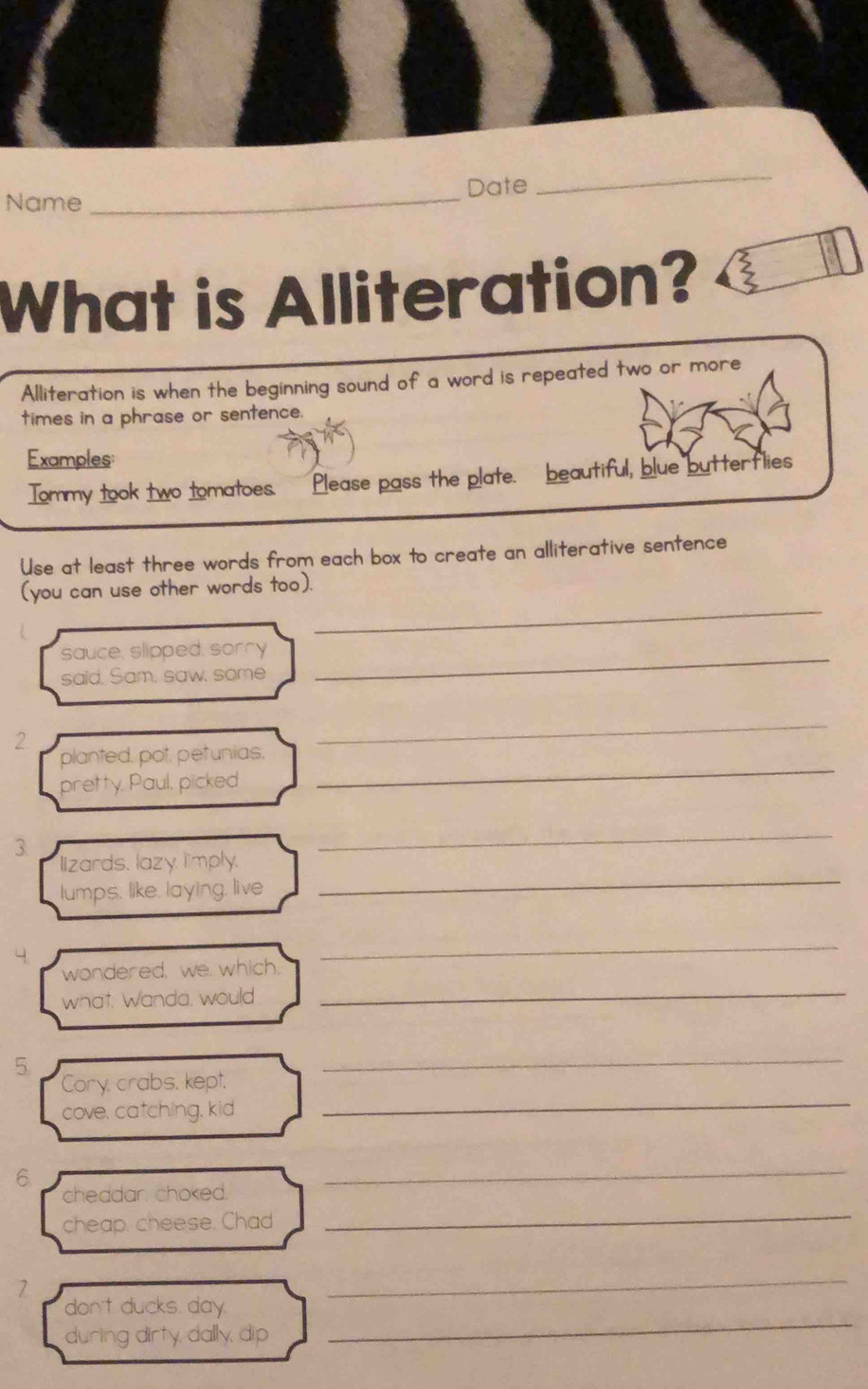 Name _Date 
_ 
What is Alliteration? 
Alliteration is when the beginning sound of a word is repeated two or more 
times in a phrase or sentence. 
Examples: 
Tommy took two tomatoes. Please pass the plate. beautiful, blue butterflies 
Use at least three words from each box to create an alliterative sentence 
_ 
(you can use other words too). 
sauce, slipped, sorry_ 
said, Sam, saw, some 
2 
_ 
planted, pot, petunias, 
pretty, Paul, picked 
_ 
3. 
_ 
lizards, lazy, limply. 
lumps, like, laying, live 
_ 
_ 
wondered, we. which, 
what, Wanda, would_ 
5 
_ 
_ 
Cory, crabs, kept. 
cove, catching, kid 
6 
_ 
cheddar, choked. 
_ 
cheap. cheese. Chad 
7 
_ 
don't ducks. day. 
during dirty, dally, dip 
_