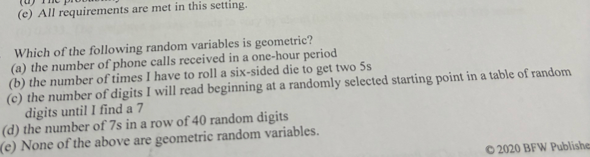 All requirements are met in this setting.
Which of the following random variables is geometric?
(a) the number of phone calls received in a one-hour period
(b) the number of times I have to roll a six-sided die to get two 5s
(c) the number of digits I will read beginning at a randomly selected starting point in a table of random
digits until I find a 7
(d) the number of 7s in a row of 40 random digits
(e) None of the above are geometric random variables.
2020 BFW Publishe