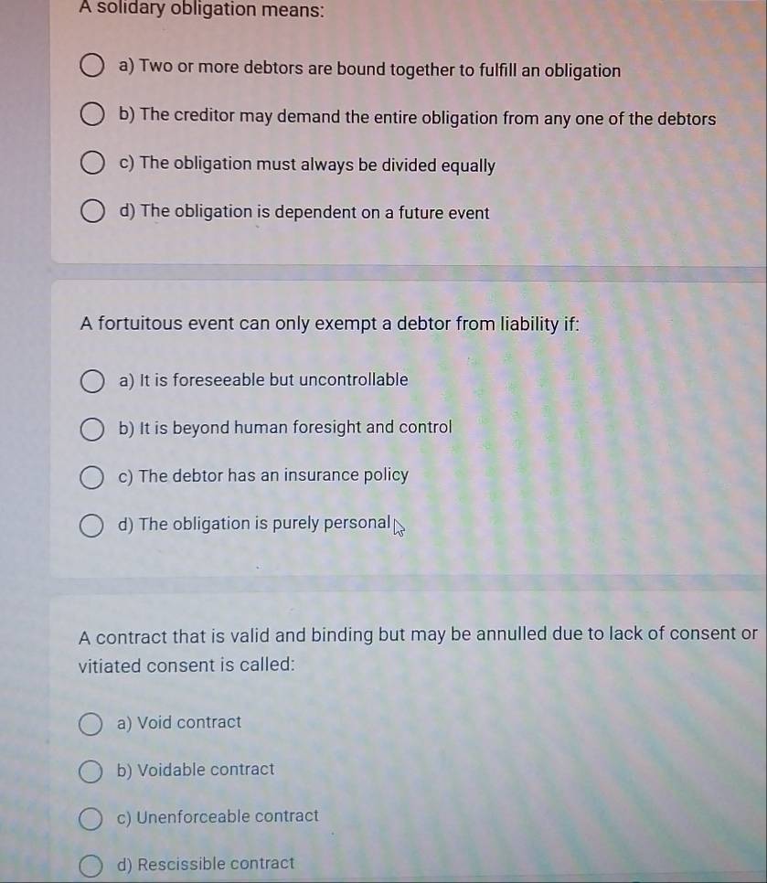 A solidary obligation means:
a) Two or more debtors are bound together to fulfill an obligation
b) The creditor may demand the entire obligation from any one of the debtors
c) The obligation must always be divided equally
d) The obligation is dependent on a future event
A fortuitous event can only exempt a debtor from liability if:
a) It is foreseeable but uncontrollable
b) It is beyond human foresight and control
c) The debtor has an insurance policy
d) The obligation is purely personal
A contract that is valid and binding but may be annulled due to lack of consent or
vitiated consent is called:
a) Void contract
b) Voidable contract
c) Unenforceable contract
d) Rescissible contract