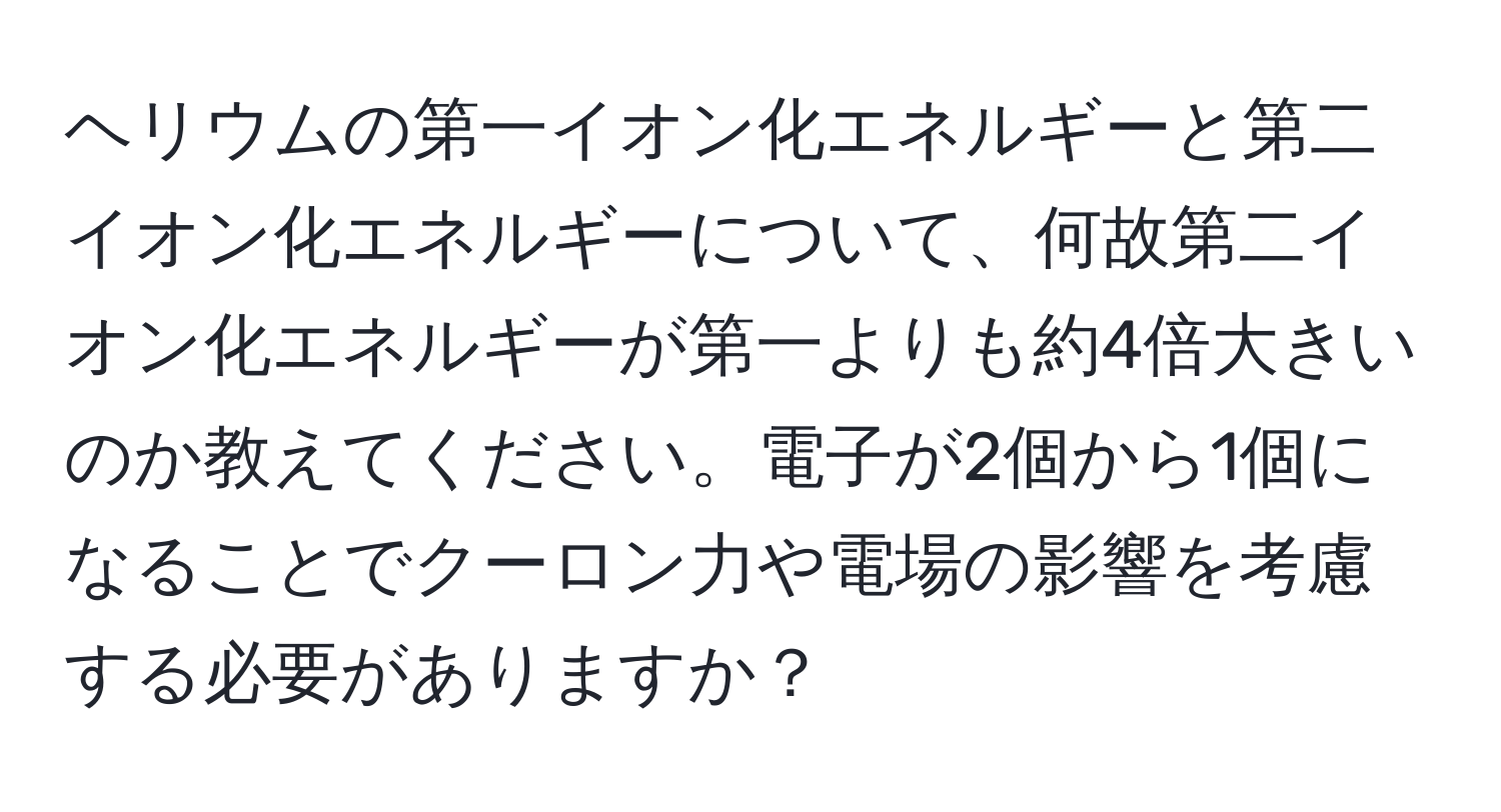 ヘリウムの第一イオン化エネルギーと第二イオン化エネルギーについて、何故第二イオン化エネルギーが第一よりも約4倍大きいのか教えてください。電子が2個から1個になることでクーロン力や電場の影響を考慮する必要がありますか？