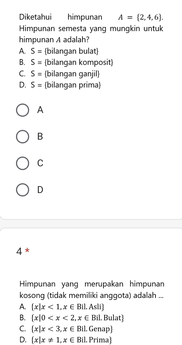 Diketahui himpunan A= 2,4,6. 
Himpunan semesta yang mungkin untuk
himpunan A adalah?
A. S= bilangan bulat
B. S= bilangan komposit
C. S= bilangan ganjil
D. S= bilangan prima
A
B
C
D
4 *
Himpunan yang merupakan himpunan
kosong (tidak memiliki anggota) adalah ...
A.  x|x<1,x∈ Bil.Asli
B.  x|0
C.  x|x<3,x∈ Bil. Genap
D.  x|x!= 1,x∈ Bil 1. Prima