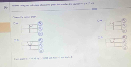 Without using your calculator, choose the graph that matches the function y=(x+2)^2+6
Choose the correct graph. 
B. 
A. 
D.a 
C. 
a 
B 
Each graph is [-10,10] by [-10,10] with Xscl=1 and Ysd=1