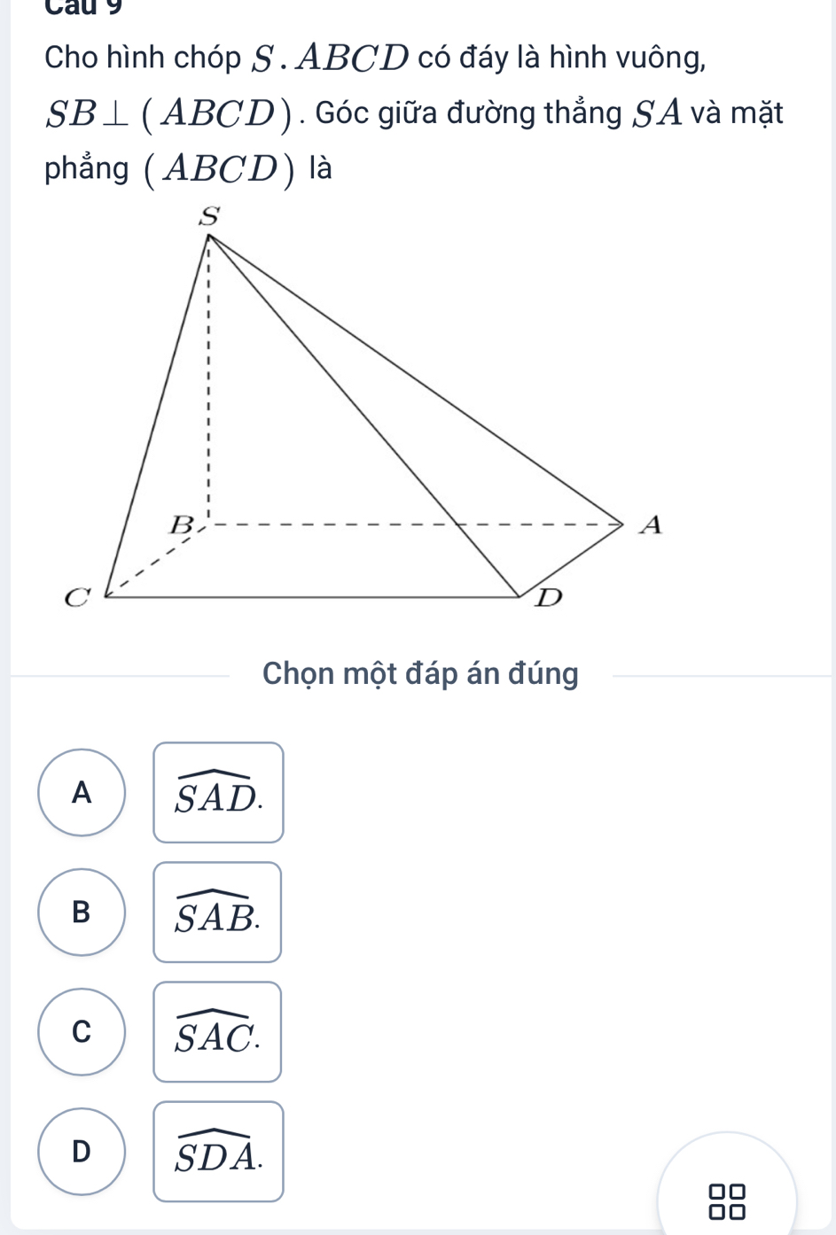 Cau 9
Cho hình chóp S . ABCD có đáy là hình vuông,
SB⊥ (ABCD). Góc giữa đường thẳng SA và mặt
phẳng ( ABCD) là
Chọn một đáp án đúng
A widehat SAD.
B widehat SAB.
C widehat SAC.
D widehat SDA.