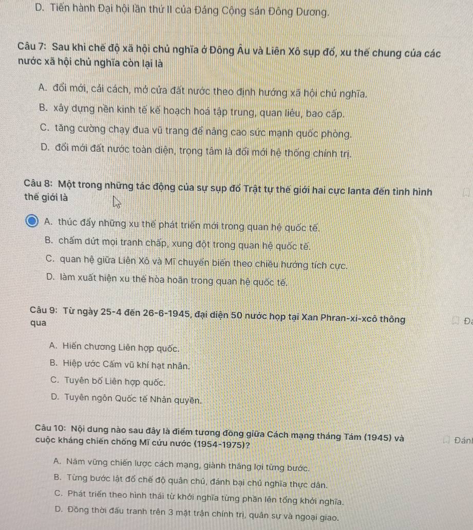 D. Tiến hành Đại hội lần thứ II của Đảng Cộng sán Đông Dương.
Câu 7: Sau khi chế độ xã hội chủ nghĩa ở Đông Âu và Liên Xô sụp đố, xu thế chung của các
nước xã hội chủ nghĩa còn lại là
A. đổi mới, cải cách, mở cửa đất nước theo định hướng xã hội chú nghĩa.
B. xây dựng nền kinh tế kế hoạch hoá tập trung, quan liêu, bao cấp.
C. tăng cường chạy đua vũ trang để nâng cao sức mạnh quốc phòng.
D. đổi mới đất nước toàn diện, trọng tâm là đổi mới hệ thống chính trị.
Câu 8: Một trong những tác động của sự sụp đổ Trật tự thế giới hai cực lanta đến tình hình
thế giới là
A. thúc đẩy những xu thế phát triển mới trong quan hệ quốc tế.
B. chấm dứt mọi tranh chấp, xung đột trong quan hệ quốc tế.
C. quan hệ giữa Liên Xô và Mĩ chuyển biến theo chiều hướng tích cực.
D. làm xuất hiện xu thế hòa hoãn trong quan hệ quốc tế.
Câu 9: Từ ngày 25-4 đến 26-6-1945, đại diện 50 nước họp tại Xan Phran-xi-xcô thông Đ
qua
A. Hiến chương Liên hợp quốc.
B. Hiệp ước Cấm vũ khí hạt nhân.
C. Tuyên bố Liên hợp quốc.
D. Tuyên ngôn Quốc tế Nhân quyền.
Câu 10: Nội dung nào sau đây là điểm tương đồng giữa Cách mạng tháng Tám (1945) và Đáni
cuộc kháng chiến chống Mĩ cứu nước (1954-1975)?
A. Năm vững chiến lược cách mạng, giành thắng lợi từng bước.
B. Từng bước lật đổ chế độ quân chủ, đánh bại chủ nghĩa thực dân.
C. Phát triển theo hình thái từ khởi nghĩa từng phần lên tổng khởi nghĩa.
D. Đồng thời đấu tranh trên 3 mặt trận chính trị, quân sự và ngoại giao.