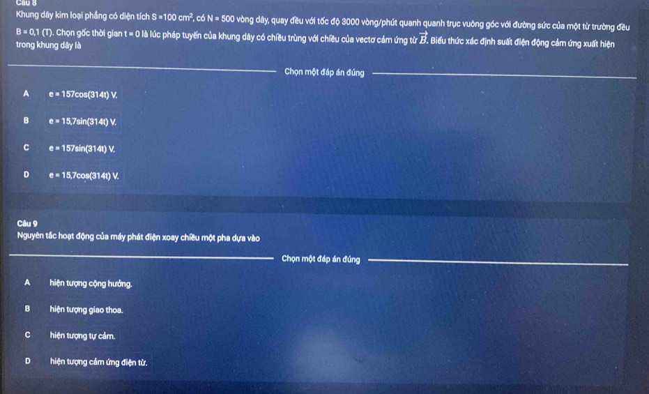 Cầu 3
Khung dây kim loại phầng có diện tích S=100cm^2 , có N=500 vòng dây, quay đều với tốc độ 3000 vòng /phút quanh quanh trục vuông góc với đường sức của một từ trường đều
B=0.1(T). Chọn gốc thời gian t=0 là lúc pháp tuyến của khung dây có chiều trùng với chiều của vectơ cảm ứng từ vector B. Biểu thức xác định suất điện động cảm ứng xuất hiện
trong khung dây là
_
_Chọn một đáp án đúng_
A e=157cos (314t)V.
B e=15,7sin (314t)V.
C e=157sin (314t)V.
D e=15,7cos (314t)V. 
Câu 9
Nguyên tắc hoạt động của máy phát điện xoay chiều một pha dựa vào
_
Chọn một đáp án đúng_
A hiện tượng cộng hưởng.
B hiện tượng giao thoa.
Chiện tượng tự cảm.
D hiện tượng cảm ứng điện từ.