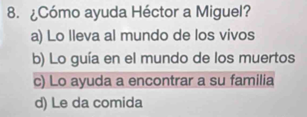 ¿Cómo ayuda Héctor a Miguel?
a) Lo lleva al mundo de los vivos
b) Lo guía en el mundo de los muertos
c) Lo ayuda a encontrar a su familia
d) Le da comida