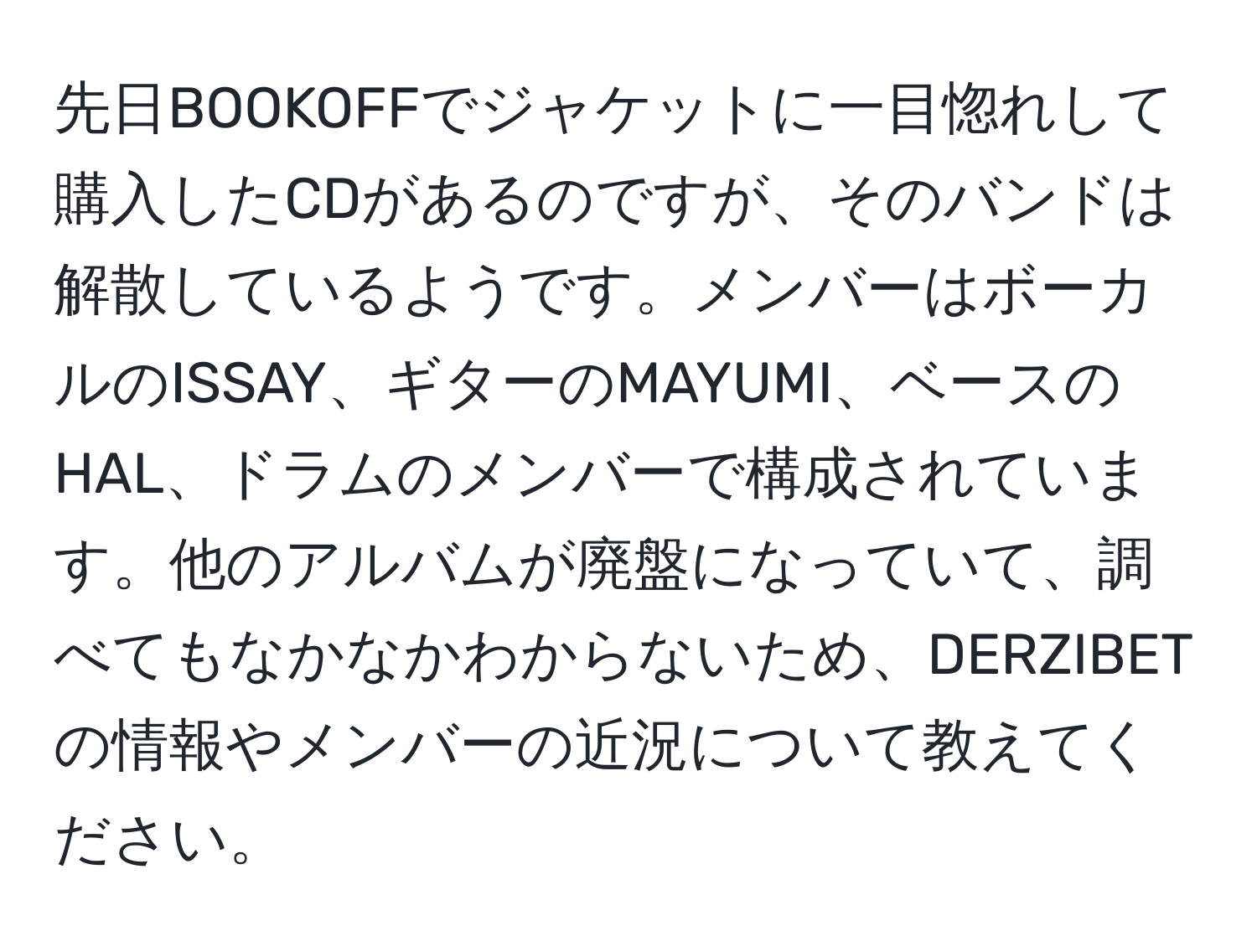 先日BOOKOFFでジャケットに一目惚れして購入したCDがあるのですが、そのバンドは解散しているようです。メンバーはボーカルのISSAY、ギターのMAYUMI、ベースのHAL、ドラムのメンバーで構成されています。他のアルバムが廃盤になっていて、調べてもなかなかわからないため、DERZIBETの情報やメンバーの近況について教えてください。