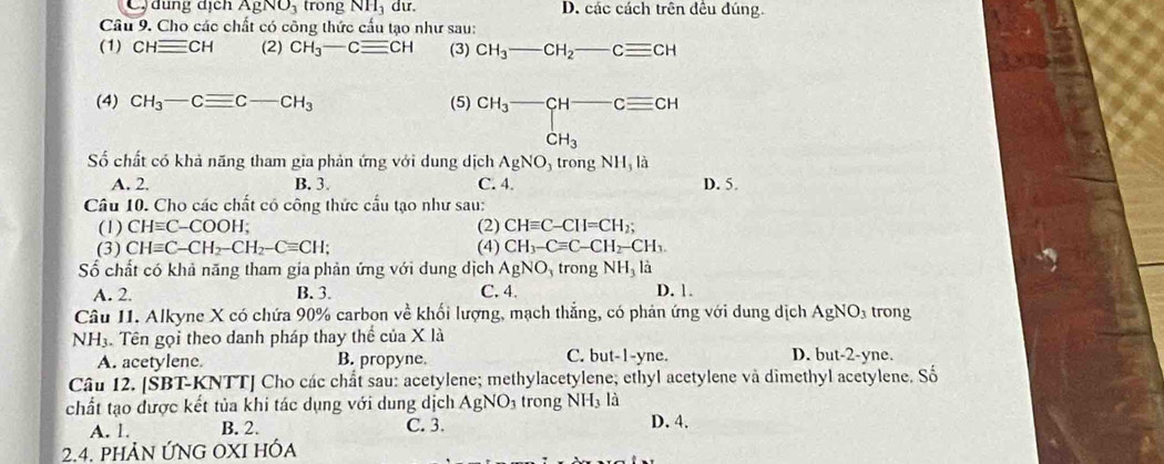 C  dung dịch AgNO_3 trong NH, dư. D. các cách trên đều đúng.
Câu 9. Cho các chất có công thức cấu tạo như sau:
(1) CHequiv CH (2) CH_3-Cequiv CH (3) CH_3-CH_2-Cequiv CH
(4) CH_3-Cequiv C-CH_3 (5) CH_3-CH-Cequiv CH-CH_3
Số chất có khả năng tham gia phản ứng với dung dịch AgNO_3 trong NH_3 là
A. 2. B. 3. C. 4. D. 5.
Câu 10. Cho các chất có công thức cấu tạo như sau:
(1) CHequiv C-COOH; (2) CHequiv C-CH=CH_2;
(3) CHequiv C-CH_2-CH_2-Cequiv CH; (4) CH_3-Cequiv C-CH_2-CH_3.
Số chất có khả năng tham gia phản ứng với dung dịch AgNO trong NH_3 là
A. 2. B. 3. C. 4. D. 1.
Câu II. Alkyne X có chứa 90% carbon về khối lượng, mạch thẳng, có phản ứng với dung dịch AgNO_3 trong
NH_3. Tên gọi theo danh pháp thay thể của X là D. but-2-yne.
A. acetylene. B. propyne. C. but-1-yne.
Câu 12. [SBT-KNTT] Cho các chất sau: acetylene; methylacetylene; ethyl acetylene và dimethyl acetylene. Số
chất tạo được kết tủa khi tác dụng với dung dịch AgNO_3 trong NH_3l_3 D. 4.
A. 1. B. 2. C. 3.
2.4. phảN ỨNG OXI HÓa